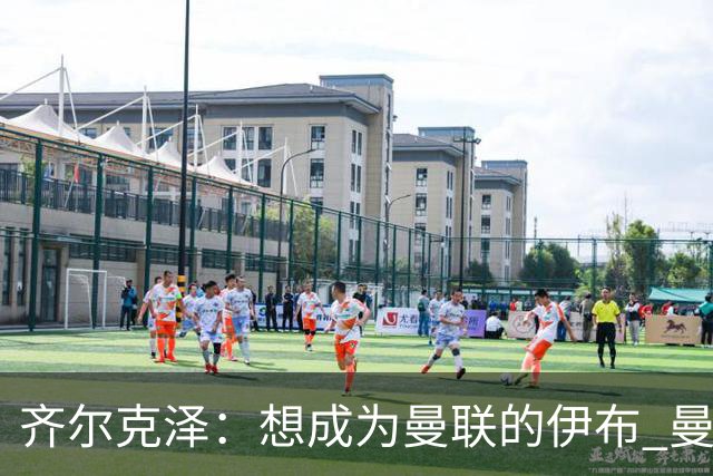 齐尔克泽：想成为曼联的伊布 曼联比拜仁更大